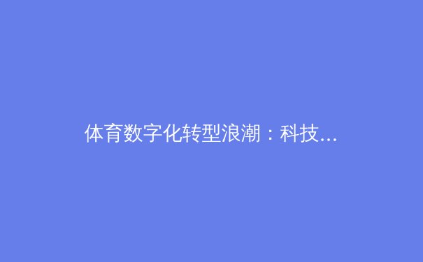 体育数字化转型浪潮：科技赋能竞技新生态与商业价值重塑